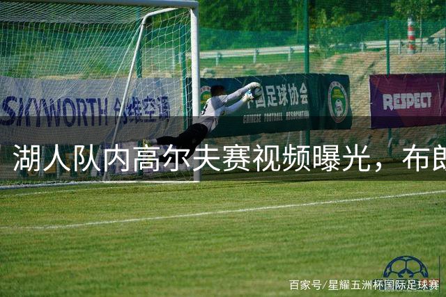 湖人队内高尔夫赛视频曝光，布朗尼等球员亮相