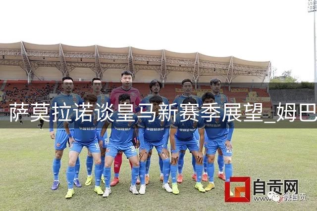 萨莫拉诺谈皇马新赛季展望 姆巴佩与欧冠焦点战